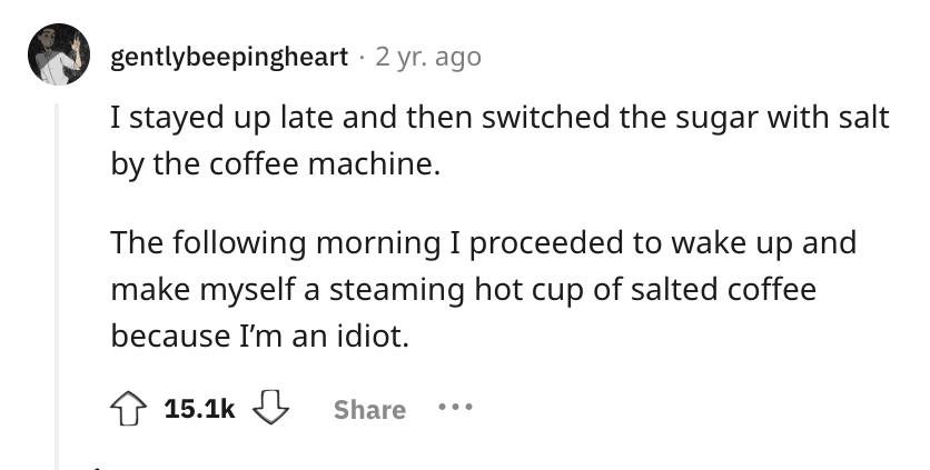 number - gentlybeepingheart. 2 yr. ago I stayed up late and then switched the sugar with salt by the coffee machine. The ing morning I proceeded to wake up and make myself a steaming hot cup of salted coffee because I'm an idiot. ...